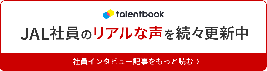 talentbook JAL社員のリアルな声を続々更新中 社員インタビュー記事をもっと読む
